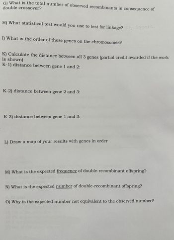 G) What is the total number of observed recombinants in consequence of
double crossover?
H) What statistical test would you use to test for linkage? Chi square.
I) What is the order of these genes on the chromosomes?
K) Calculate the distance between all 3 genes (partial credit awarded if the work
is shown)
K-1) distance between gene 1 and 2:
K-2) distance between gene 2 and 3:
K-3) distance between gene 1 and 3:
L) Draw a map of your results with genes in order
M) What is the expected frequency of double-recombinant offspring?
N) What is the expected number of double-recombinant offspring?
O) Why is the expected number not equivalent to the observed number?