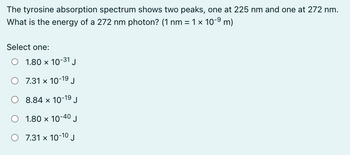 The tyrosine absorption spectrum shows two peaks, one at 225 nm and one at 272 nm.
What is the energy of a 272 nm photon? (1 nm = 1 × 10-⁹ m)
Select one:
1.80 x 10-31 J
O 7.31 x 10-19 J
19
8.84 x 10- J
O 1.80 x 10 J
-40
O 7.31 x 10-10 J