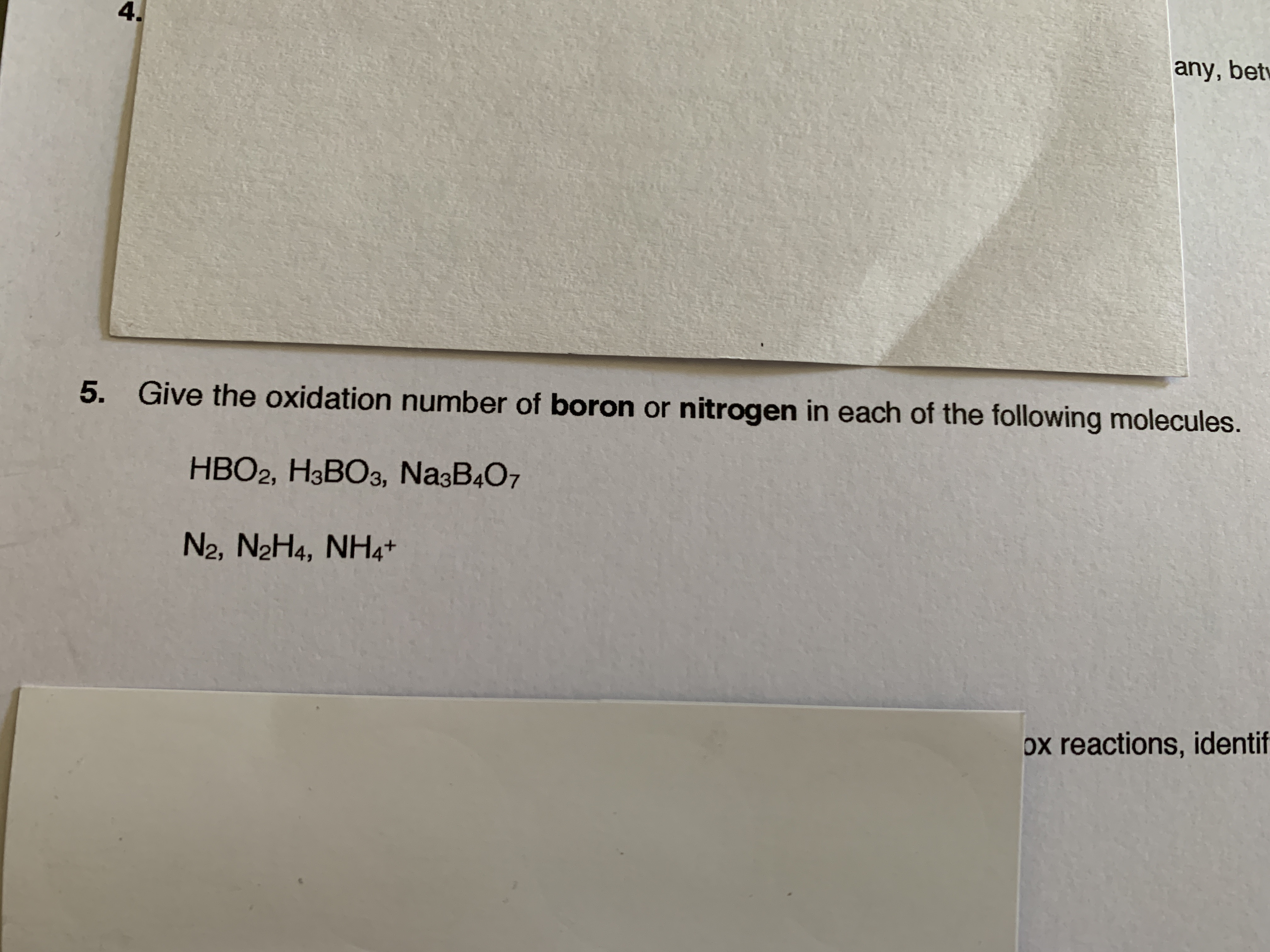 4.
any, bet
5.
Give the oxidation number of boron or nitrogen in each of the following molecules.
HBO2, H3BO3, Na3B4O7
N2, N2H4, NH4+
ox reactions, identif
