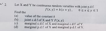 2.
Let X and Y be continuous random variables with joint p.d.f.
Find the
(a)
(b)
value of the constant k
f(x,y) = k(x + y),
joint c.d.f of X and Y F(x, y)
marginal c.d.f. of X and marginal c.d.f. of Y.
marginal p.d.f. of X and marginal p.d.f. of Y.
0 ≤ x ≤ y ≤ 1