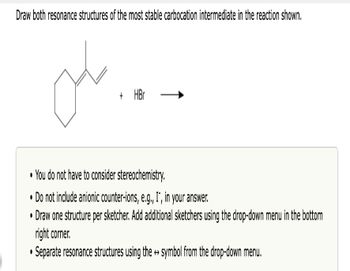 Draw both resonance structures of the most stable carbocation intermediate in the reaction shown.
o
+ HBr
You do not have to consider stereochemistry.
Do not include anionic counter-ions, e.g., I", in your answer.
•Draw one structure per sketcher. Add additional sketchers using the drop-down menu in the bottom
right corner.
•Separate resonance structures using the → symbol from the drop-down menu.