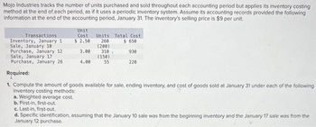 Mojo Industries tracks the number of units purchased and sold throughout each accounting period but applies its inventory costing
method at the end of each period, as if it uses a periodic inventory system. Assume its accounting records provided the following
information at the end of the accounting period, January 31. The inventory's selling price is $9 per unit.
Transactions
Inventory, January 1
Sale, January 10
Purchase, January 12
Sale, January 17
Purchase, January 26
Unit
Cost
$ 2.50
3.00
4.00
a. Weighted average cost.
b. First-in, first-out.
c. Last-in, first-out.
Units Total Cost
260
$ 650
(200)
310
(150)
55
930
220
Required:
1. Compute the amount of goods available for sale, ending inventory, and cost of goods sold at January 31 under each of the following
inventory costing methods:
d. Specific identification, assuming that the January 10 sale was from the beginning inventory and the January 17 sale was from the
January 12 purchase.