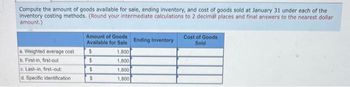 the
Compute the amount of goods available for sale, ending inventory, and cost of goods sold at January 31 under each of
inventory costing methods. (Round your intermediate calculations to 2 decimal places and final answers to the nearest dollar
amount.)
a. Weighted average cost
b. First-in, first-out
c. Last-in, first-out:
d. Specific identification
Amount of Goods
Available for Sale
1,800
1,800
$
$
$
$
1,800
1,800
Ending Inventory
Cost of Goods
Sold