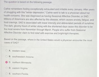 The question is based on the following passage.
Cathie remembers feeling exceptionally exhausted and irritable every January. After years
of struggling with this "winter depression," Cathie went to talk to a physician about her
health concerns. She was diagnosed as having Seasonal Affective Disorder, or SAD.
Millions of Americans are also affected by this disease, which causes anxiety, fatigue, and
food cravings. SAD is associated with lower intensity and abbreviated periods of sunshine.
The dark, gloomy hours of winter along with the shortened days cause this disorder to be
the most severe from November through March. People who suffer from Seasonal
Affective Disorder claim to find relief with exercise and bright-light therapies.
Based on the passage, where in the United States would a physician encounter the most
cases of SAD?
A. western lowa
B. southwestern Arizona
O C. northern Minnesota
D. eastern Virginia
E. southern Florida