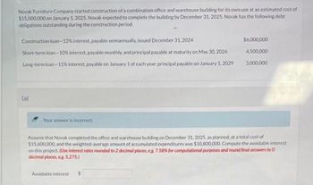 Novak Furniture Company started construction of a combination office and warehouse building for its own use at an estimated cost of
$15,000,000 on January 1, 2025. Novak expected to complete the building by December 31, 2025. Novak has the following debt
obligations outstanding during the construction period.
Construction loan-12% interest, payable semiannually, issued December 31, 2024
Short-term loan-10% interest, payable monthly, and principal payable at maturity on May 30, 2026
Long-term loan-11% interest, payable on January 1 of each year; principal payable on January 1, 2029
(a)
Your answer is incorrect.
$6,000,000
Avoidable interest $
4,500,000
3,000,000
Assume that Novak completed the office and warehouse building on December 31, 2025, as planned, at a total cost of
$15,600,000, and the weighted-average amount of accumulated expenditures was $10,800,000. Compute the avoidable interest
on this project. (Use interest rates rounded to 2 decimal places, e.g. 7.58% for computational purposes and round final answers to O
decimal places, eg. 5,275.)