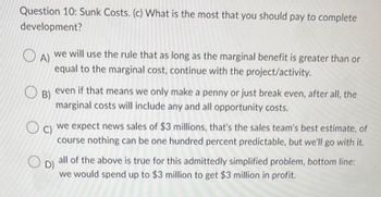 Question 10: Sunk Costs. (c) What is the most that you should pay to complete
development?
OA)
we will use the rule that as long as the marginal benefit is greater than or
equal to the marginal cost, continue with the project/activity.
B)
even if that means we only make a penny or just break even, after all, the
marginal costs will include any and all opportunity costs.
C)
we expect news sales of $3 millions, that's the sales team's best estimate, of
course nothing can be one hundred percent predictable, but we'll go with it.
D)
all of the above is true for this admittedly simplified problem, bottom line:
we would spend up to $3 million to get $3 million in profit.