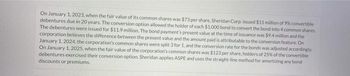 On January 1, 2023, when the fair value of its common shares was $73 per share, Sheridan Corp. issued $11 million of 9% convertible
debentures due in 20 years. The conversion option allowed the holder of each $1.000 bond to convert the bond into 4 common shares.
The debentures were issued for $11.9 million. The bond payment's present value at the time of issuance was $9.4 million and the
corporation believes the difference between the present value and the amount paid is attributable to the conversion feature. On
January 1, 2024, the corporation's common shares were split 3 for 1, and the conversion rate for the bonds was adjusted accordingly.
On January 1, 2025, when the fair value of the corporation's common shares was $123 per share, holders of 25% of the convertible
debentures exercised their conversion option. Sheridan applies ASPE and uses the straight-line method for amortizing any bond
discounts or premiums.