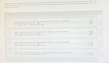 During the year, Todd Corporation issued 200 shares of $20 par value common stock for $50 a share. A total of 500 shares were authorized. In addition, the
company purchased 75 shares of treasury stock at $44 a share. Which of the following best presents the related lines in the stockholders' equity section of the
company's balance sheet?
Multiple Choice
Common stock, $20 par value, 500 shares authorized, 200 shares issued, 125 outstanding
Paid in capital in excess of par - Common
Less: Treasury stock, 75 shares @ $44 per share
Common stock, $20 par value, 500 shares authorized, 200 shares issued and outstanding
Paid in capital in excess of par - Common
Less: Treasury stock, 75 shares @ $20 per share
$ 4,000
6,000
(3,300)
$ 4,000
6,000
(1,800)
Common stock, $20 par value, 500 shares authorized, 200 shares issued, 425 outstanding
Paid in capital in excess of par Common
Less: Treasury stock, 75 shares @$44 per share
$ 8,500
11,050
(3,300)
Common stock, $50 market value, 500 shares authorized, 200 shares issued, 125 outstanding
Less: Treasury stock, 75 shares @ $44 per share
$ 10,000
(3,300)