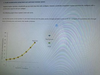 3. Profit maximization using total cost and total revenue curves
Suppose Jayden operates a handicraft pop-up retail shop that sells cardigans. Assume a perfectly competitive market structure for cardigans with a
market price equal to $20 per cardigan.
The following graph shows Jayden's total cost curve.
Use the blue points (circle symbol) to plot total revenue and the green points (triangle symbol) to plot profit for cardigans for quantities zero through
seven (including zero and seven) that Jayden produces.
TOTAL COST AND REVENUE (Dollars)
200
175
150
125
100
50
10
.
12
O
D
D
2
QUANTITY (Cardigans
4
D
Total Cost
O
O
Total Revenue
A
Profit
3