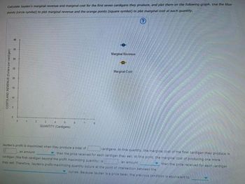 Calculate Jayden's marginal revenue and marginal cost for the first seven cardigans they produce, and plot them on the following graph. Use the blue-
points (circle symbol) to plot marginal revenue and the orange points (square symbol) to plot marginal cost at each quantity.
40
35
COSTS AND REVENUE (Dollars per cardigan)
6
30
121
20
15
3
QUANTITY (Cardigans)
4
6
0
Marginal Revenue
-0
Marginal Cost
Jayden's profit is maximized when they produce a total of
cardigans. At this quantity, the marginal cost of the final cardigan they produce is
an amount
than the price received for each cardigan they sell. At this point, the marginal cost of producing one more
cardigan (the first cardigan beyond the profit maximizing quantity) is
an amount
than the price received for each cardigan
they sell. Therefore, Jayden's profit-maximizing quantity occurs at the point of intersection between the
curves. Because Jayden is a price taker, the previous condition is equivalent to