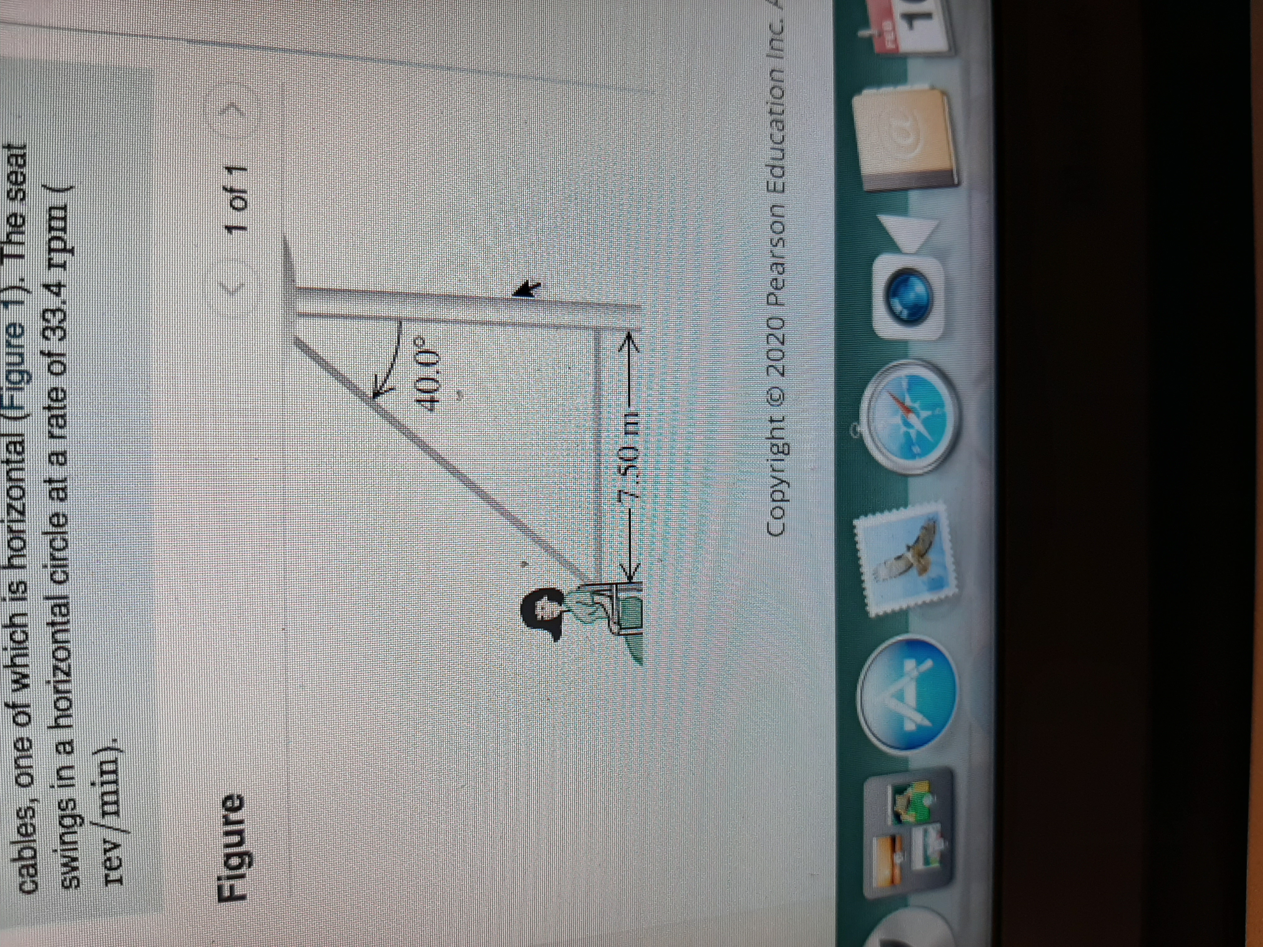 cables, one of which is horizontal (Figure 1). The seat
swings in a horizontal circle at a rate of 33.4 rpm (
rev/min).
Figure
K 1 of 1
40.0°
-7,50m
Copyright © 2020 Pearson Education Inc. A
FEB
1.
