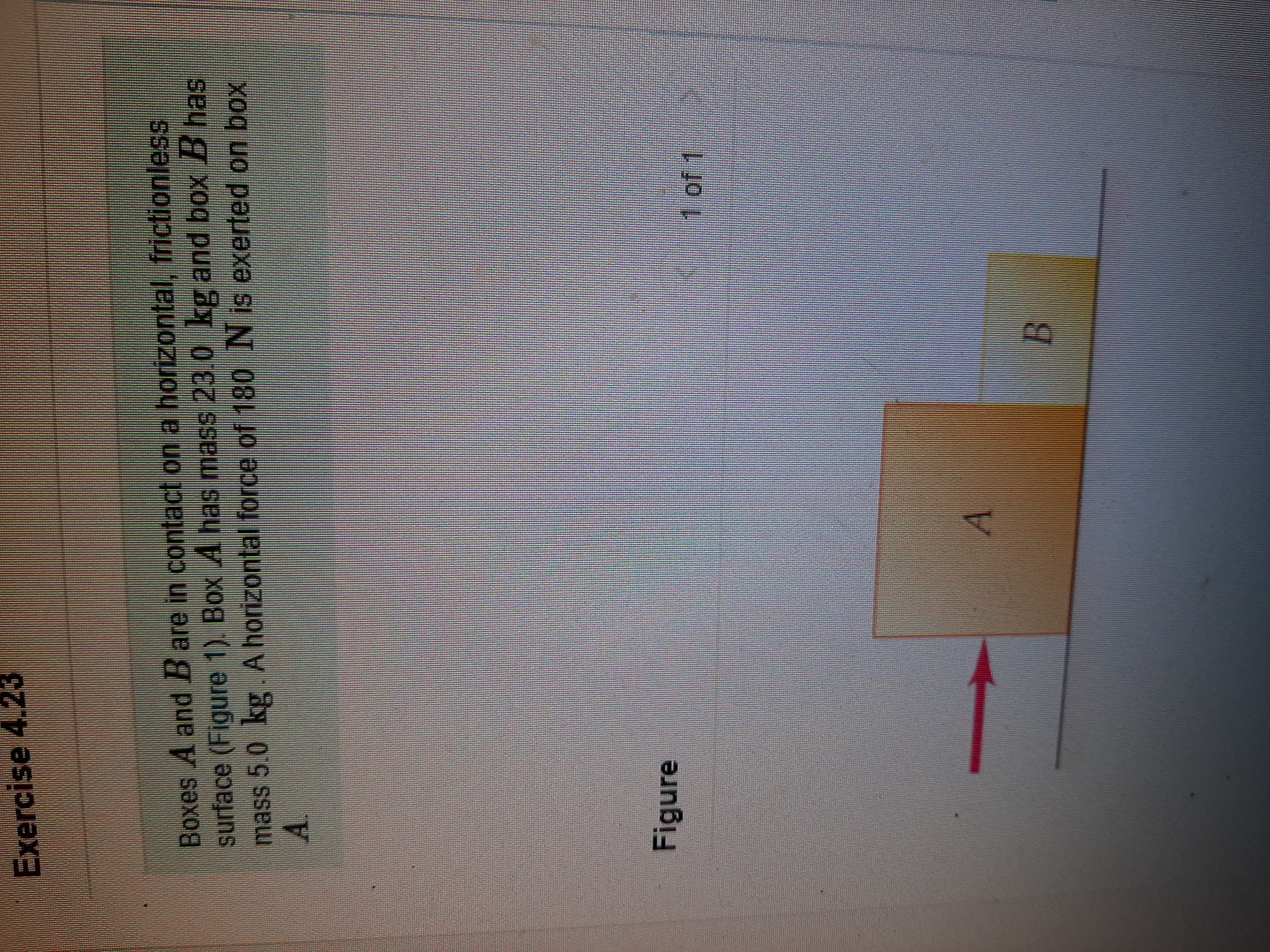 Exercise 4.23
Boxes A and B are in contact on a horizontal, frictionless
surface (Figure 1). Box A has mass 23.0 kg and box B has
mass 5.0 kg .A horizontal force of 180 N is exerted on box
A.
Figure
1 of 1
