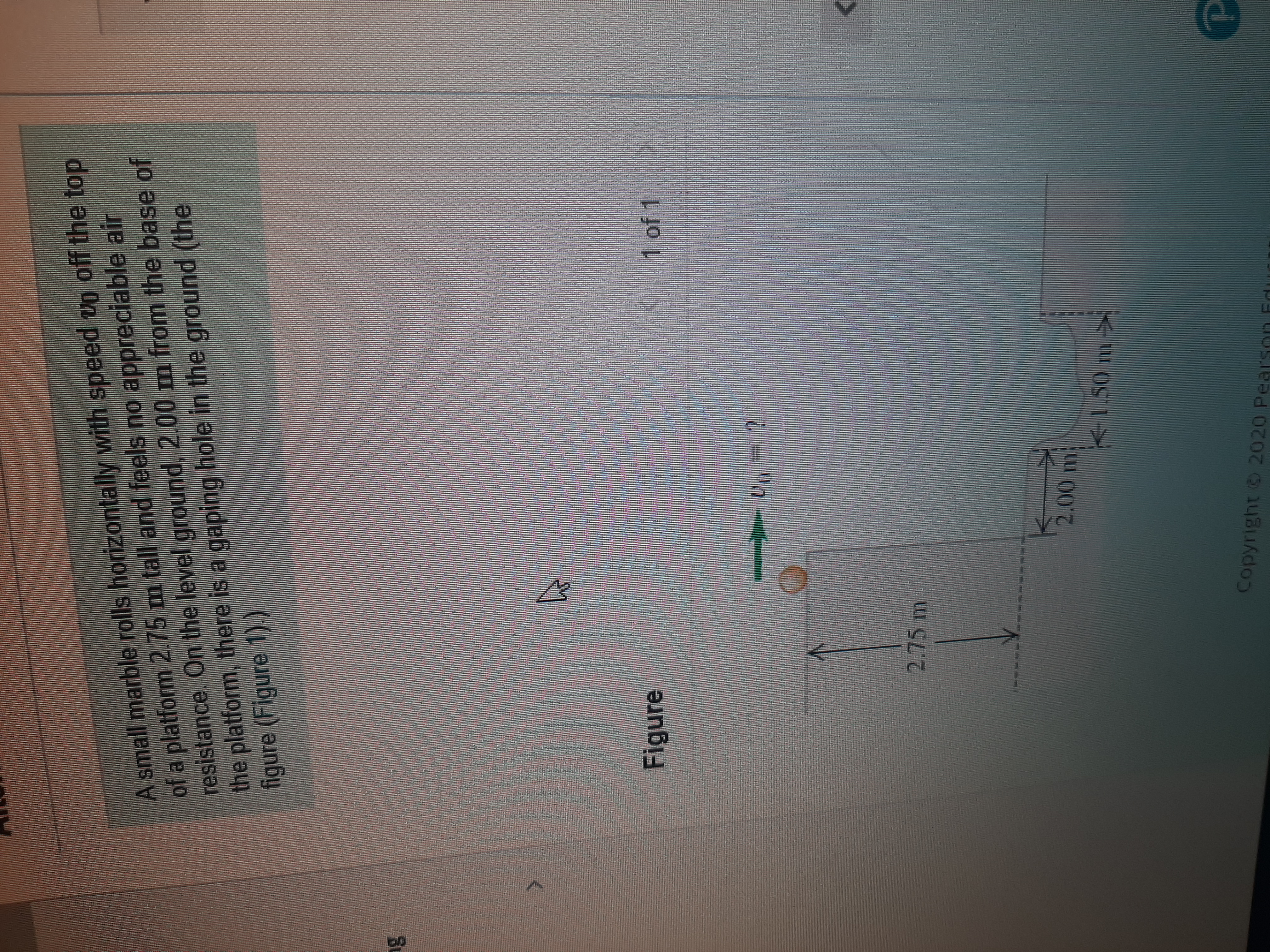 A small marble rolls horizontally with speed vg off the top
of a platform 2.75 m tall and feels no appreciable air
resistance. On the level ground, 2.00 m from the base of
the platform, there is a gaping hole in the ground (the
figure (Figure 1).)
ng
Figure
1 of 1
2.75 m
2,00
m
K1.50 m>
Copyright 2020 Pearson Edi
