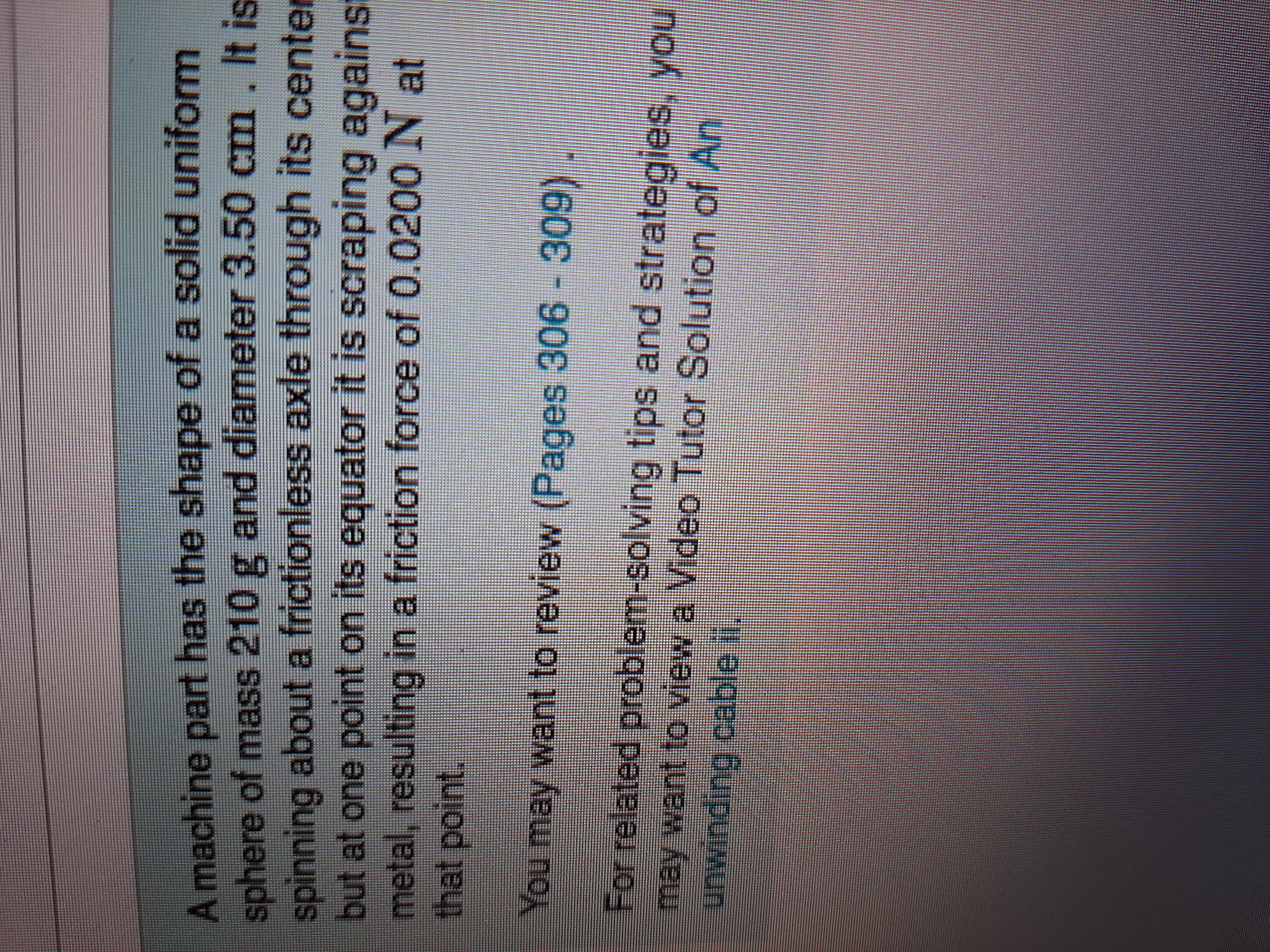 A machine part has the shape of a solid uniform
sphere of mass 210 g and diameter 3.50 cm. It is
spinning about a frictionless axle through its center
but at one point on its equator it is scraping against
metal, resulting in a friction force of 0.0200 N at
that point.
You may want to review (Pages 306 - 309) .
For related problem-solving tips and strategies, you
may want to view a Video Tutor Solution of An
unwinding cable i.
