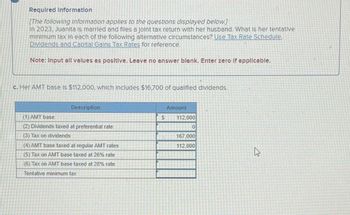 Required Information
[The following Information applies to the questions displayed below.]
In 2023, Juanita is married and files a joint tax return with her husband. What Is her tentative
minimum tax in each of the following alternative circumstances? Use Tax Rate Schedule.
Dividends and Capital Gains Tax Rates for reference.
Note: Input all values as positive. Leave no answer blank. Enter zero if applicable.
c. Her AMT base is $112,000, which includes $16,700 of qualified dividends.
(1) AMT base
Description
(2) Dividends taxed at preferential rate
(3) Tax on dividends
(4) AMT base taxed at regular AMT rates
(5) Tax on AMT base taxed at 26% rate
(6) Tax on AMT base taxed at 28% rate
Tentative minimum tax
Amount
S
112,000
0
167,000
112,000
B