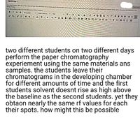 QUESTION 7
Aeectroes le condt eetrviny in the d t NA y n tf e at m be
Bow uf u
For the tob press ATE0P ATHN7OMA
BIUG
Opm S 4
10
x X, 8 . 1.
日。日。
two different students on two different days
perform the paper chromatography
experiement using the same materials ans
samples. the students leave their
chromatograms in the developing chamber
for different amounts of time and the first
students solvent doesnt rise as high above
the baseline as the second students. yet they
obtaon nearly the same rf values for each
their spots. how might this be possible
