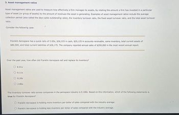 3. Asset management ratios
Asset management ratios are used to measure how effectively a firm manages its assets, by relating the amount a firm has invested in a particular
type of asset (or group of assets) to the amount of revenues the asset is generating. Examples of asset management ratios include the average
collection period (also called the days sales outstanding ratio), the inventory turnover ratio, the fixed asset turnover ratio, and the total asset turnover
ratio.
Consider the following case:
Franklin Aerospace has a quick ratio of 2.00x, $36,225 in cash, $20,125 in accounts receivable, some inventory, total current assets of
$80,500, and total current liabilities of $28,175. The company reported annual sales of $200,000 in the most recent annual report.
Over the past year, how often did Franklin Aerospace sell and replace its inventory?
8.01x
9.11x
O8.28x
O 2.86x
The inventory turnover ratio across companies in the aerospace Industry is 9.108x. Based on this information, which of the following statements is
true for Franklin Aerospace?
Franklin Aerospace is holding more inventory per dollar of sales compared with the industry average.
O Franklin Aerospace is holding less inventory per dollar of sales compared with the industry average.
