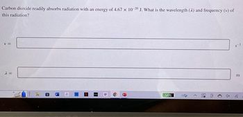 Carbon dioxide readily absorbs radiation with an energy of 4.67 x 10-20 J. What is the wavelength (A) and frequency (v) of
this radiation?
V =
λ =
31
13
H
S
EENT
HE
D
O
9
56%
0
x
8-1
m
105