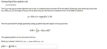 Computing theta update rule
possible (graded)
The Q-learning approximation algorithm starts with an initial parameter estimate of 0. As the tabular Q-learning, upon observing a data tuple
(s, c, R (s, c), s'), the target value y for the Q-value of (s, c) is defined as the sampled version of the Bellman operator,
Then the parameter is simply updated by taking a gradient step with respect to the squared loss
y = = R(s, c) + ymax Q (s', c', 0).
L(0) =
The negative gradient can be computed as follows:
(Enter your answer in terms of y, Q(s, c, theta), and phi(s, c).).
g (0) =
=
L (0) = 1/2 (y — Q (s, c, 0))².