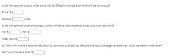 a) At the optimal output, what price will Do Drop In charge and what will be its output?
Price: $
Output:
units
b) At the optimal price and output, what will be its total revenue, total cost, and total loss?
TR: $
Total loss: $
; TC: $
c) If this firm made a rational decision to continue to produce, despite the loss, average variable cost must be below what level?
AVC must be less than $