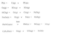 P(s) +
F2(g) v
PF5(s)
O2(g) +
SO2(g) v
SO:(g)
HC(g) +
O2(g) v
Cl2(g) +
H20(g)
Fe;O4(s) +
H2(g) v
Fe(s) +
H20(g)
heat
Pb(NO:2(s)
Pb0(s) +
NO2(g) +
O2(g)
CGH12O6(s) +
O2(g) v
CO2(g) +
H2O(1)
