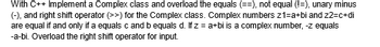 With C++ Implement a Complex class and overload the equals (==), not equal (!=), unary minus
(-), and right shift operator (>>) for the Complex class. Complex numbers z1=a+bi and z2=c+di
are equal if and only if a equals c and b equals d. If z = a+bi is a complex number, -z equals
-a-bi. Overload the right shift operator for input.