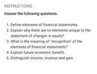 INSTRUCTIONS
Answer the following questions.
1. Define elements of financial statements.
2. Explain why there are no elements unique to the
statement of changes in equity?
3. What is the meaning of "recognition" of the
elements of financial statements?
4. Explain future economic benefit.
5. Distinguish income, revenue and gain.
