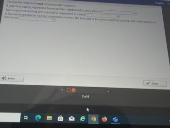 Choose the term that best completes the sentence.
A way of grouping organisms based on the characteristics they share is
The science of naming and classifying organisms is called
A two-word system for naming organisms in which the first part is the genus and the second part is the species is
known as
Intro
Et
ww
2 of 8
e
O
English
Done