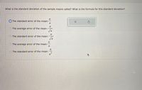 What is the standard deviation of the sample means called? What is the formula for this standard deviation?
The standard error of the mean:
O The average error of the mean:
O The standard error of the mean:
n
O The average error of the mean:
-
O The standard error of the mean:
n
