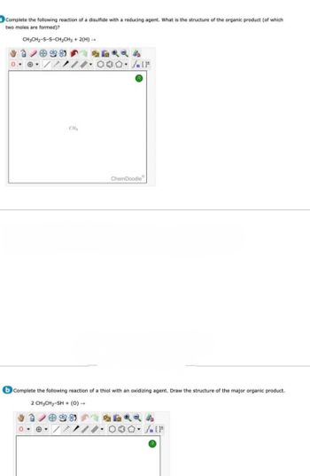 Complete the following reaction of a disulfide with a reducing agent. What is the structure of the organic product (of which
two moles are formed)?
CH3CH₂-S-S-CH₂CH3 + 2(H) →
CH₂
0-
#
) • [
ChemDoodle
b Complete the following reaction of a thiol with an oxidizing agent. Draw the structure of the major organic product.
2 CH3CH₂-SH+ (0) -
3
√ [F