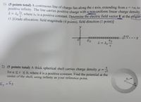 1) (5 points total) A continuous line of charge lies along the x axis, extending from x = +xo to
positive infinity. The line carries positive charge with a non-uniform linear charge density
A = do where ho is a positive constant. Determine the electric field vector E at the ørigin
O. [Grade allocation: field magnitude (4 points), field direction (1 point)]
t.
----X
A = 10
%3D
2) (5 points total) A thick spherical shell carries charge density p =
for a <r sb, where k is a positive constant. Find the potential at the
center of the shell, using infinity as your reference point.
