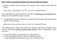 Part-1: Write a program that includes in its class the following methods:
1. A method named printChars that takes two characters and an integer with the following
header:
public static void printChars (char chl, char ch2, int numberPerLine)
This method prints the characters between ch1 and ch2 with the specified numbers per line.
Characters are separated by exactly one space.
2. A method named getLetters that takes two characters and an integer and returns a String
with the following header:
public static String getLetters (char ch1, char ch2, int numberPerLine)
This method returns a String that includes the uppercase and lowercase English letters
between ch1 and ch2 with the specified numbers per line. Letters are separated by exactly
one space.
3. In your main method, use the methods you implemented to:
a. Print all characters between 1 and Z, ten characters per line.
b. Print all English letters between S and j, five characters
per
line.
