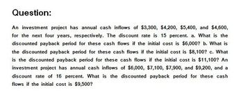 Question:
An investment project has annual cash inflows of $3,300, $4,200, $5,400, and $4,600,
for the next four years, respectively. The discount rate is 15 percent. a. What is the
discounted payback period for these cash flows if the initial cost is $6,000? b. What is
the discounted payback period for these cash flows if the initial cost is $8,100? c. What
is the discounted payback period for these cash flows if the initial cost is $11,100? An
investment project has annual cash inflows of $6,000, $7,100, $7,900, and $9,200, and a
discount rate of 16 percent. What is the discounted payback period for these cash
flows if the initial cost is $9,500?