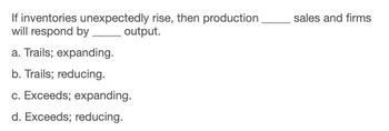 If inventories unexpectedly rise, then production
will respond by
a. Trails; expanding.
b. Trails; reducing.
output.
c. Exceeds; expanding.
d. Exceeds; reducing.
sales and firms