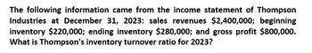 The following information came from the income statement of Thompson
Industries at December 31, 2023: sales revenues $2,400,000; beginning
inventory $220,000; ending inventory $280,000; and gross profit $800,000.
What is Thompson's inventory turnover ratio for 2023?