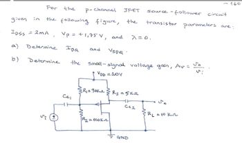 -160
For
the
P-channel
JFET
given in
the following figure,
the
IDSS = 2MA
a)
Determine
IDQ
and
VSDQ
b)
Determine
the
source-follower circuit
transistor parameters are:
Vp = +1,75 V, and λ=0.
Small-signal voltage gain, Av = So
VDD = 10V
R₁ = 90kr
Rs =5k
CC1
WW
R₂ = 110kn
50
C02
BL = 10 kr
GND