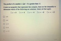 The product of a number x and -3 is greater than 12.
Create an inequality that represents this scenario, then use the inequality to
determine which of the following are solutions. Select all that apply.
Ox = 0
Ox = 4
Ox = -4
Ox =-8
Ox = -12
O x=0
O x=4
O x=-4
O x=-8
O x=-12
1 point
