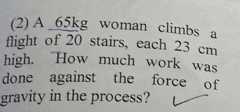 (2) A 65kg woman climbs a
flight of 20 stairs, each 23 cm
high. How much work was
done against the force of
gravity in the process?