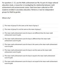 For questions 1–11, use the Math_achievement.sav file. As part of a large national education study, a researcher is investigating the relationship between math achievement and socioeconomic status. Data have been collected on 999 students enrolled in secondary education. Perform a t test for independent groups for Math by gender.

**What is H₀?**

- The mean of group 0 is the same as the mean of group 1
- The mean of group 0 is not the same as the mean of group 1
- The mean math achievement score for boys is not different than the mean math achievement score for girls
- The mean math achievement score for boys is different than the mean math achievement score for girls
- The mean math achievement score for boys is the same as the mean math achievement score for girls
- The mean math achievement score for boys is not the same as the mean math achievement score for girls
- The mean math achievement score for boys is equal to the mean math achievement score for girls
- The mean math achievement score for boys is not equal to the mean math achievement score for girls