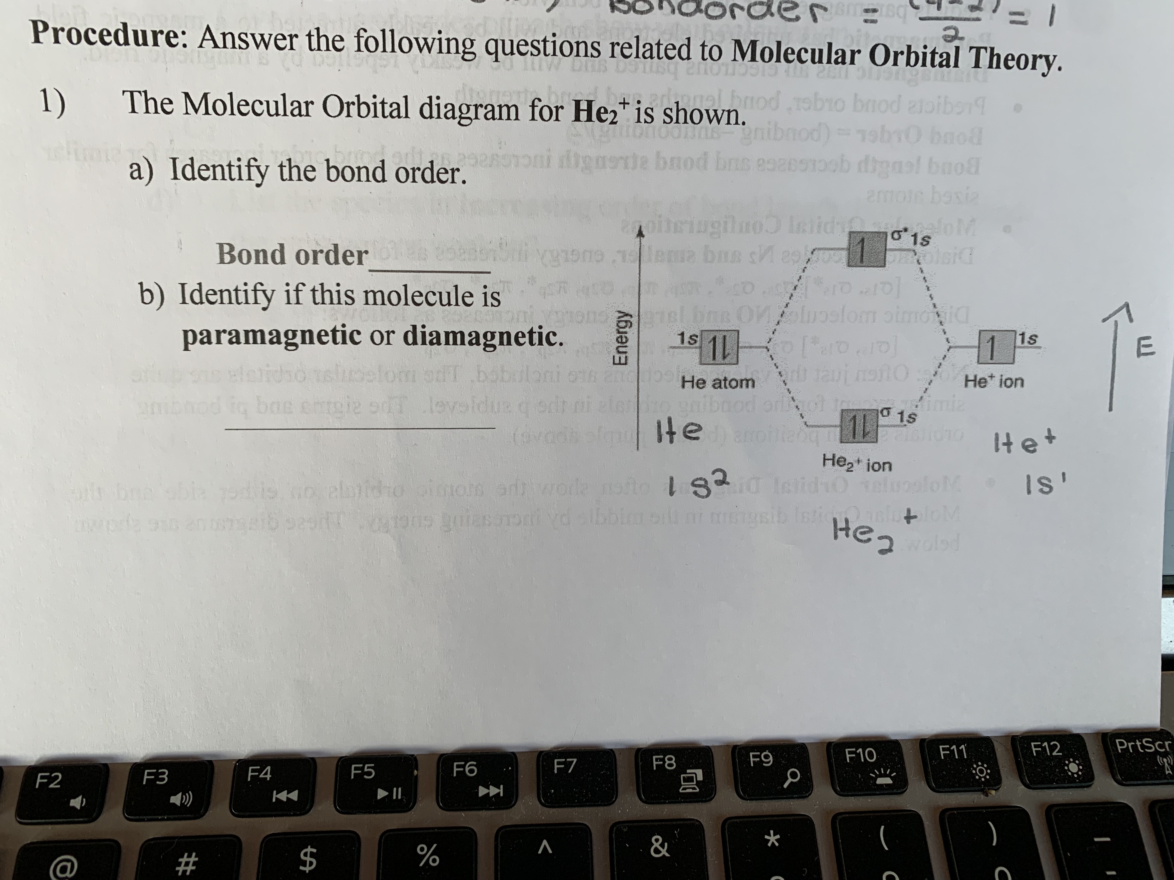 **Educational Content on Molecular Orbital Theory:**

**Procedure: Answer the following questions related to Molecular Orbital Theory.**

1) The Molecular Orbital diagram for He₂⁺ is shown.

   a) **Identify the bond order:**

      Bond order: __________

   b) **Identify if this molecule is paramagnetic or diamagnetic.**

      Answer: __________

---

**Description of Diagram:**

The diagram is a molecular orbital (MO) diagram for the He₂⁺ ion. It illustrates the energy levels and the interactions between atomic orbitals as they combine to form molecular orbitals.

- **Vertical Axis (Energy):** Represents the relative energy levels. Higher positions indicate higher energy.

- **Left Side:**
  - The 1s atomic orbital of a helium atom.
  - The energy level is occupied by two electrons, represented by two arrows (one up, one down), signifying paired electrons.

- **Right Side:**
  - The 1s atomic orbital of a helium ion.
  - The energy level is not occupied, indicating an absence of electrons.

- **Center:**
  - σ (sigma) 1s bonding molecular orbital with one electron.
  - σ* (sigma star) 1s antibonding molecular orbital, which is not occupied.
  - The single electron in the σ 1s bonding orbital suggests a bond between the helium atom and the helium ion.

**Explanation:**

- **Bond Order Calculation:**
  - The bond order is calculated using the formula: 
    \[
    \text{Bond Order} = \frac{(\text{Number of electrons in bonding MOs}) - (\text{Number of electrons in antibonding MOs})}{2}
    \]

- **Magnetic Property:**
  - A molecule is **paramagnetic** if it has unpaired electrons and **diamagnetic** if all electrons are paired. Based on the diagram, determine whether the He₂⁺ ion is paramagnetic or diamagnetic.