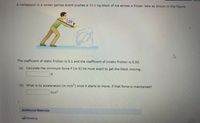 **Winter Games Physics Problem**

A contestant in a winter games event pushes a 39.0 kg block of ice across a frozen lake as shown in the figure.

![Diagram of contestant pushing a block of ice](#)

- The contestant applies a force \( F \) at an angle of 25° to the horizontal.

**Problem Details:**

- The coefficient of static friction is 0.1 and the coefficient of kinetic friction is 0.03.

**Questions:**

(a) Calculate the minimum force \( F \) (in N) he must exert to get the block moving.

\[ \_\_\_\_\_\_\_\_\_ \text{N} \]

(b) What is its acceleration (in m/s\(^2\)) once it starts to move, if that force is maintained?

\[ \_\_\_\_\_\_\_\_\_ \text{m/s}^2 \]

**Additional Materials:**

- [Reading](#)