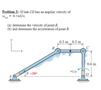 Problem 3: If link CD has an angular velocity of
6 rad/s.
CD
(a) determine the velocity of point B,
(b) and determine the acceleration of point B.
0=30⁰
B
0.3 m 0.3 m
E
WCD
0.6 m
D