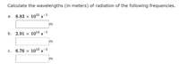 Calculate the wavelengths (in meters) of radiation of the following frequencies.
a. 8.83 x 10¹5 S-1
b. 2.91 x 10¹4 s-1
c. 6.76 × 10¹2 s-1
3
3
3