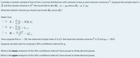 Consider a random sample of size n from a normal distribution with unknown mean u and unknown variance o?. Suppose the sample mean is
X and the sample variance is S?. We would like to test Ho : µ = µo versus H1 : µ + µo.
What test statistic should you should use to test Ho versus H1?
Select one:
X-
O a. Z=
N(0, 1)
O b. T =
tn-1
O c. W =
(n-1)s2
Xn-1
Now suppose that n = 16, the observed sample mean a is 8.9. the observed sample variance s is 25 and Ho = 10.5.
Suppose we next want to compute a 95% confidence interval for u.
What is the lower endpoint of this 95% confidence interval? Give answer to three decimal places.
What is the upper endpoint of this 95% confidence interval? Give answer to three decimal places.
