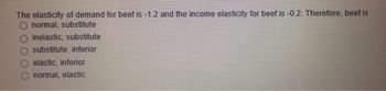 The elasticity of demand for beef is -1.2 and the income elasticity for beef is -0.2. Therefore, beef is
O normal, substitute
inelastic, substitute
substitute, inferior
elastic, inferior
normal, elastic