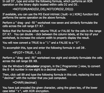 In cell D7, type and enter the following formula, which performs an XOR
operation on the binary digits located within cells D2 and D5.
=NOT(OR(AND(D2,
D5), NOT(OR(D2,D5))))
If available, you can use the MS Excel intrinsic (built-in) XOR() function that
performs the same operation as the above formula.
Perform a " drag-and-fill " worksheet row seven and similarly formulate the
cells across the cell range E7:K7.
Notice that the formula either returns TRUE or FALSE for the cells in the range
D7:K7. You can double-click between the column labels, at the top of your
worksheet, to increase the column width to properly display the result.
You will now convert a TRUE to a "1" and a FALSE to a "0".
To accomplish this, type and enter the following formula in cell D8.
=IF(D7=TRUE,1,0)
Perform a " drag-and-fill" worksheet row eight and similarly formulate the cells
across the cell range E8:K8.
Use the Window's Calculator program, in the [ Programmer ] view, to convert
the 8-bit number in row eight to a decimal number.
Then, click cell B9 and type the following formula in this cell, replacing the word
"decimal" with the number that you just computed.
=CHAR(decimal)
You have just encoded the given character, using the given key, of the lower
case letter "z", with XOR encryption.
