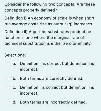 Consider the following two concepts. Are these
concepts properly defined?
Definition I) An economy of scale is when short
run average costs rise as output (q) increases.
Definition II) A perfect substitutes production
function is one where the marginal rate of
technical substitution is either zero or infinity.
Select one:
a. Definition II is correct but definition I is
incorrect.
b. Both terms are correctly defined.
c. Definition I is correct but definition II is
incorrect.
d. Both terms are incorrectly defined.