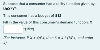 Suppose that a consumer had a utility function given by:
U=X²Y4.
This consumer has a budget of $12.
Fill in the value of this consumer's demand function. X =
*(1/Px).
(For instance, if X = 4/Px, then X = 4 * (1/Px) and enter
4)