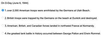 On D-Day (June 6, 1944)
1. over 2,000 American troops were annihilated by the Germans at Utah Beach.
2. British troops were trapped by the Germans on the beach at Dunkirk and destroyed.
3. American, British, and Canadian forces landed in northwest France at Normandy.
4. the greatest tank battle in history occurred between George Patton and Erwin Rommel.