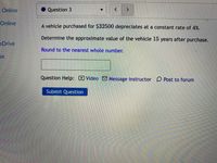 Online
Question 3
Online
A vehicle purchased for $32500 depreciates at a constant rate of 4%.
Determine the approximate value of the vehicle 15 years after purchase.
eDrive
Round to the nearest whole number.
se
Question Help: Video M Message instructor D Post to forum
Submit Question
